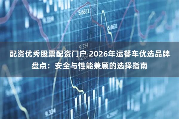 配资优秀股票配资门户 2026年运餐车优选品牌盘点：安全与性能兼顾的选择指南